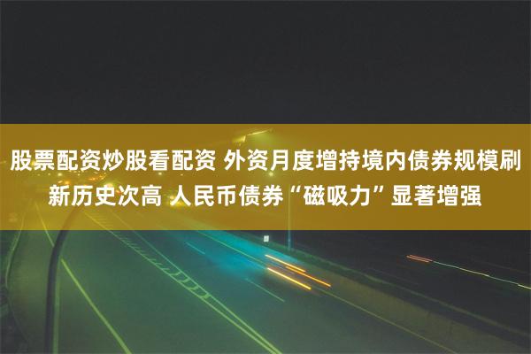 股票配资炒股看配资 外资月度增持境内债券规模刷新历史次高 人民币债券“磁吸力”显著增强