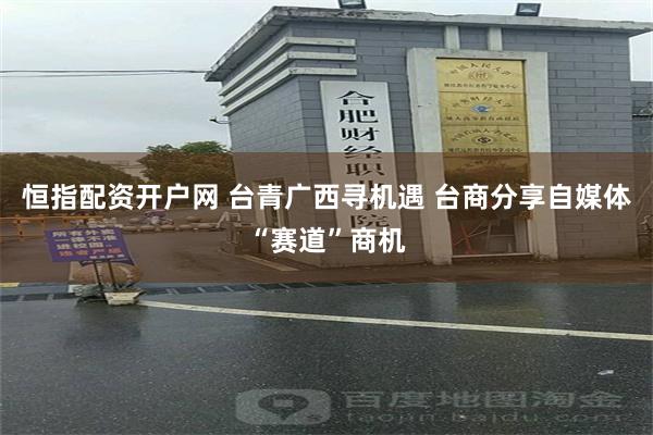 恒指配资开户网 台青广西寻机遇 台商分享自媒体“赛道”商机