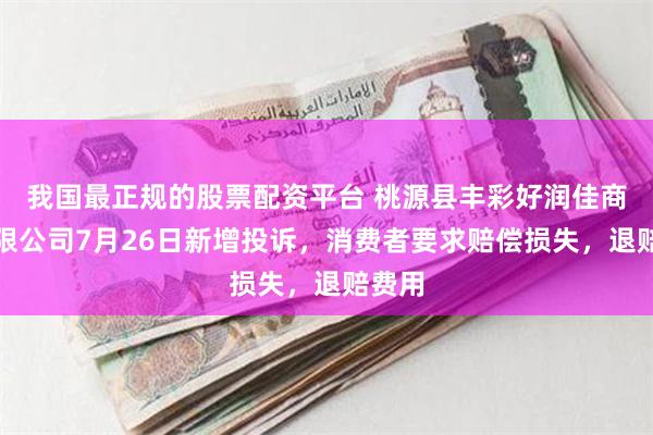 我国最正规的股票配资平台 桃源县丰彩好润佳商贸有限公司7月26日新增投诉，消费者要求赔偿损失，退赔费用