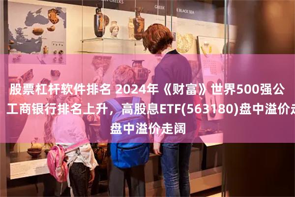 股票杠杆软件排名 2024年《财富》世界500强公布，工商银行排名上升，高股息ETF(563180)盘中溢价走阔