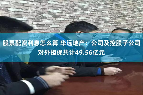 股票配资利息怎么算 华远地产：公司及控股子公司对外担保共计49.56亿元