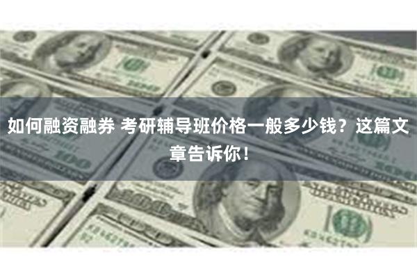 如何融资融券 考研辅导班价格一般多少钱？这篇文章告诉你！