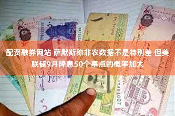 配资融券网站 萨默斯称非农数据不是特别差 但美联储9月降息50个基点的概率加大