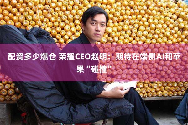 配资多少爆仓 荣耀CEO赵明：期待在端侧AI和苹果“碰撞”