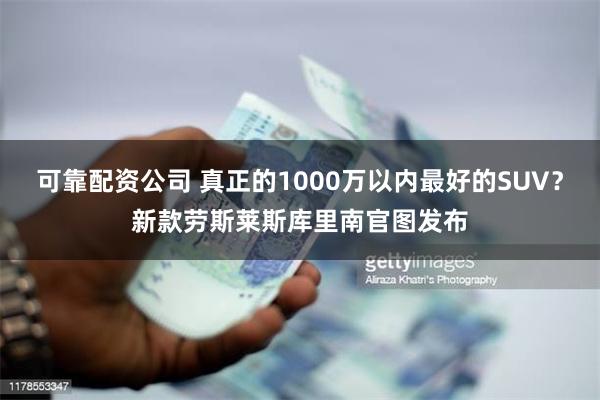 可靠配资公司 真正的1000万以内最好的SUV？新款劳斯莱斯库里南官图发布