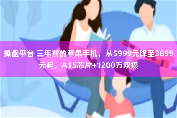 操盘平台 三年前的苹果手机，从5999元降至3899元起，A15芯片+1200万双摄