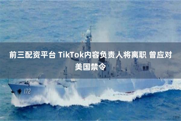 前三配资平台 TikTok内容负责人将离职 曾应对美国禁令