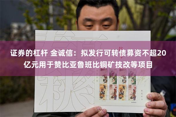 证券的杠杆 金诚信：拟发行可转债募资不超20亿元用于赞比亚鲁班比铜矿技改等项目