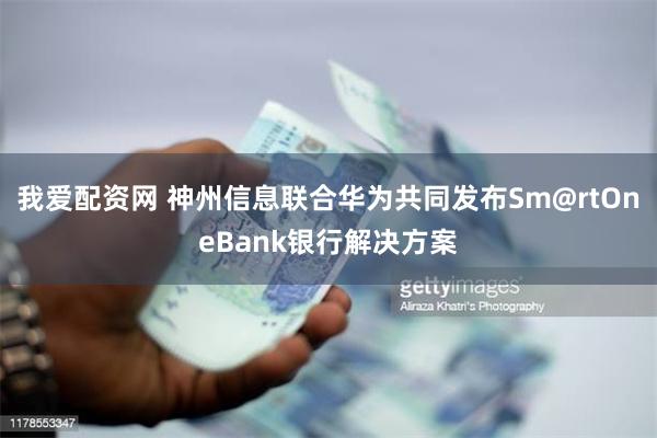 我爱配资网 神州信息联合华为共同发布Sm@rtOneBank银行解决方案