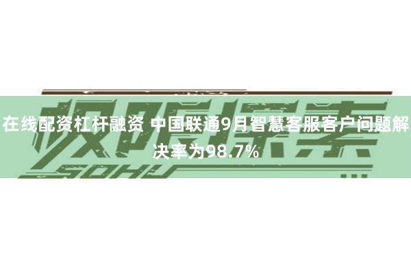 在线配资杠杆融资 中国联通9月智慧客服客户问题解决率为98.7%