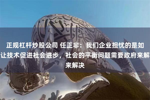 正规杠杆炒股公司 任正非：我们企业担忧的是如何让技术促进社会进步，社会的平衡问题需要政府来解决