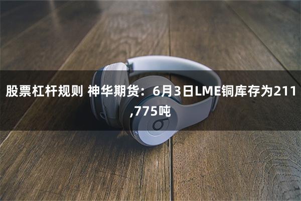 股票杠杆规则 神华期货：6月3日LME铜库存为211,775吨