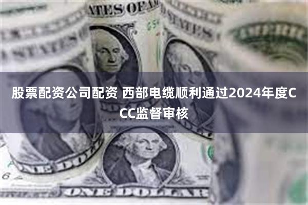 股票配资公司配资 西部电缆顺利通过2024年度CCC监督审核