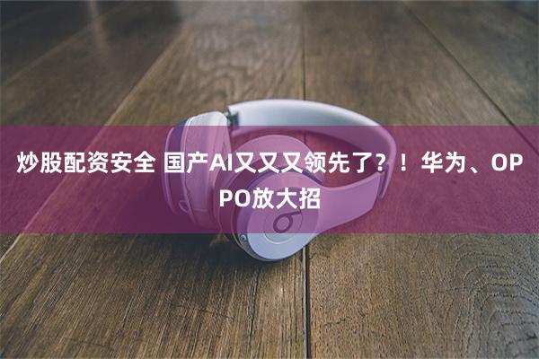 炒股配资安全 国产AI又又又领先了？！华为、OPPO放大招