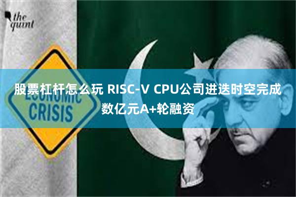 股票杠杆怎么玩 RISC-V CPU公司进迭时空完成数亿元A+轮融资