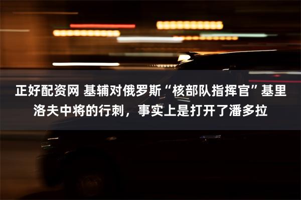 正好配资网 基辅对俄罗斯“核部队指挥官”基里洛夫中将的行刺，事实上是打开了潘多拉