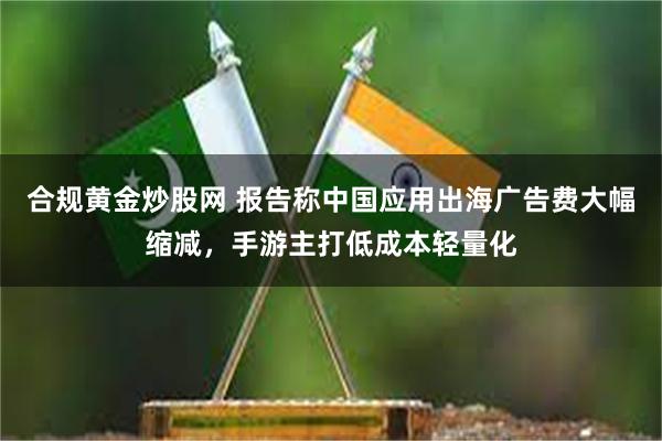 合规黄金炒股网 报告称中国应用出海广告费大幅缩减，手游主打低成本轻量化