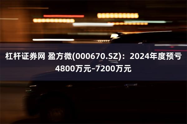 杠杆证券网 盈方微(000670.SZ)：2024年度预亏4800万元–7200万元