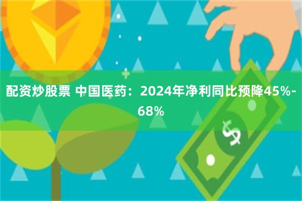 配资炒股票 中国医药：2024年净利同比预降45%-68%