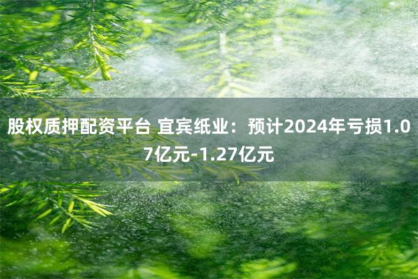 股权质押配资平台 宜宾纸业：预计2024年亏损1.07亿元-1.27亿元