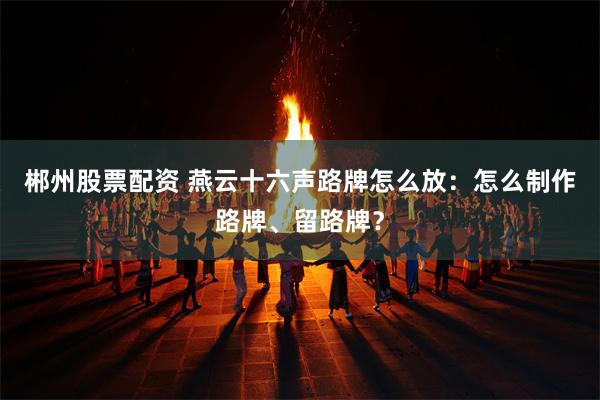 郴州股票配资 燕云十六声路牌怎么放：怎么制作路牌、留路牌？