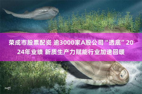 荣成市股票配资 逾3000家A股公司“透底”2024年业绩 新质生产力赋能行业加速回暖