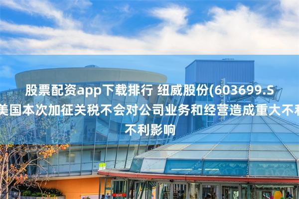 股票配资app下载排行 纽威股份(603699.SH)：美国本次加征关税不会对公司业务和经营造成重大不利影响