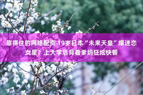 靠得住的网络配资 19岁日本“未来天皇”爆迷恋女星？上大学后背着爹妈狂炫快餐